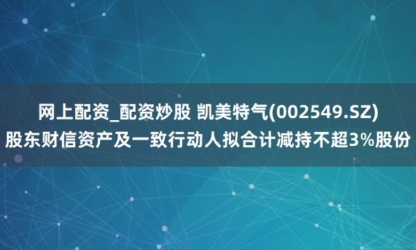 网上配资_配资炒股 凯美特气(002549.SZ)股东财信资产及一致行动人拟合计减持不超3%股份