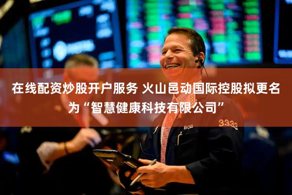 在线配资炒股开户服务 火山邑动国际控股拟更名为“智慧健康科技有限公司”