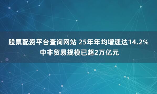 股票配资平台查询网站 25年年均增速达14.2% 中非贸易规模已超2万亿元