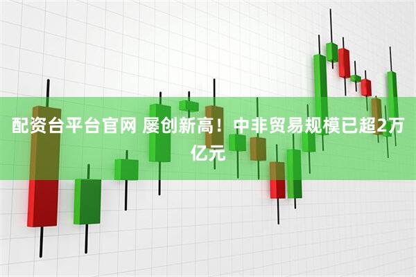 配资台平台官网 屡创新高！中非贸易规模已超2万亿元