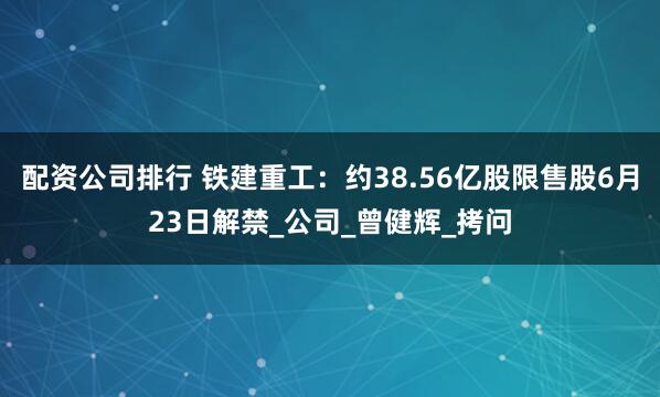 配资公司排行 铁建重工：约38.56亿股限售股6月23日解禁_公司_曾健辉_拷问