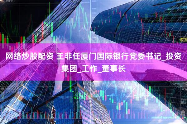 网络炒股配资 王非任厦门国际银行党委书记_投资集团_工作_董事长