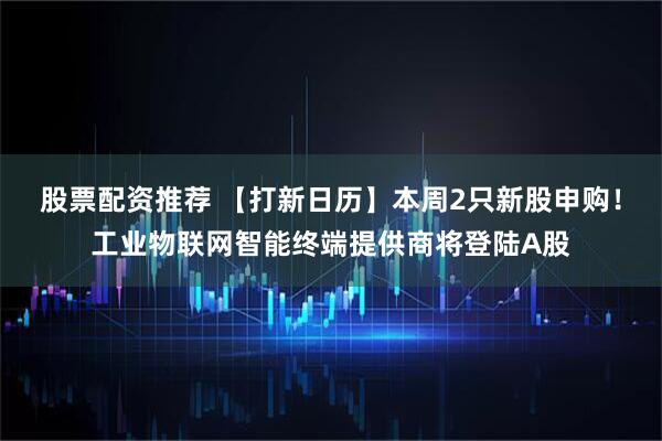股票配资推荐 【打新日历】本周2只新股申购！工业物联网智能终端提供商将登陆A股