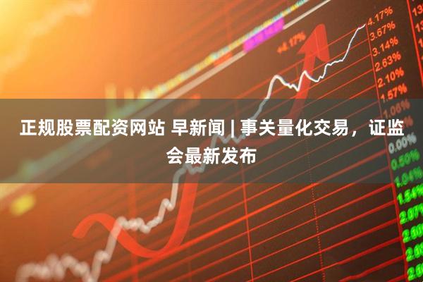 正规股票配资网站 早新闻 | 事关量化交易，证监会最新发布