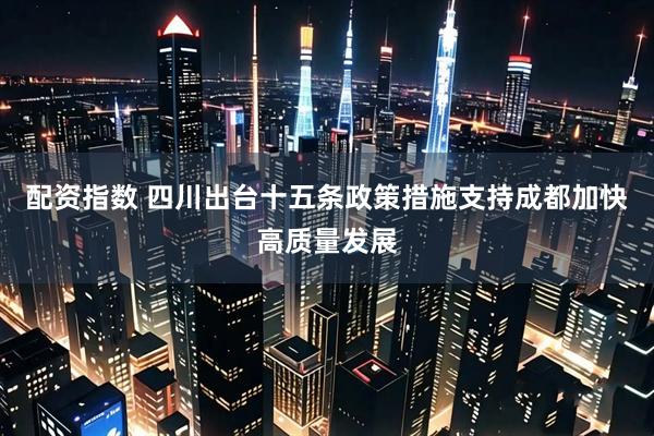 配资指数 四川出台十五条政策措施支持成都加快高质量发展