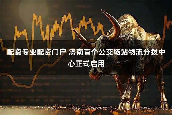 配资专业配资门户 济南首个公交场站物流分拨中心正式启用