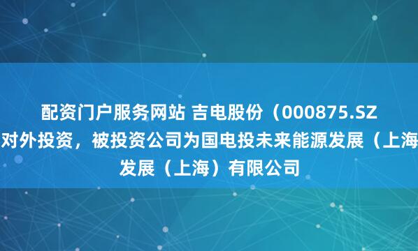 配资门户服务网站 吉电股份（000875.SZ）新增一起对外投资，被投资公司为国电投未来能源发展（上海）有限公司