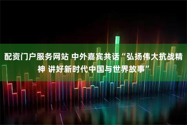 配资门户服务网站 中外嘉宾共话“弘扬伟大抗战精神 讲好新时代中国与世界故事”
