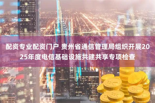 配资专业配资门户 贵州省通信管理局组织开展2025年度电信基础设施共建共享专项检查