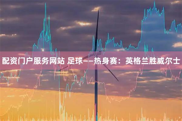 配资门户服务网站 足球——热身赛：英格兰胜威尔士