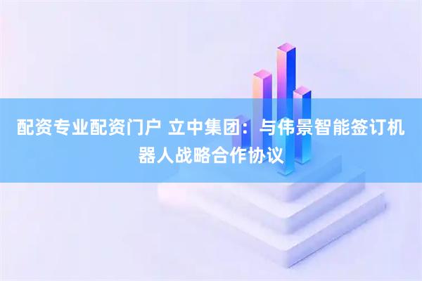 配资专业配资门户 立中集团：与伟景智能签订机器人战略合作协议