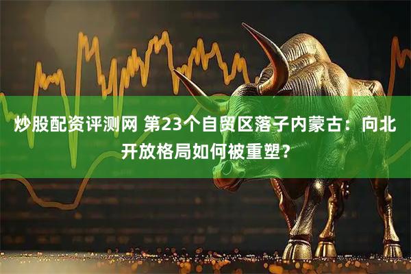 炒股配资评测网 第23个自贸区落子内蒙古：向北开放格局如何被重塑？