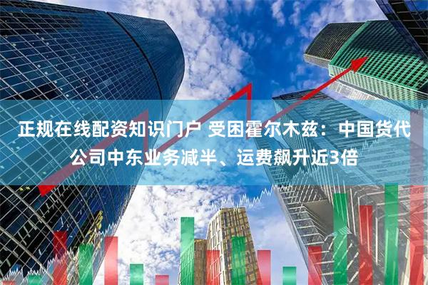 正规在线配资知识门户 受困霍尔木兹：中国货代公司中东业务减半、运费飙升近3倍
