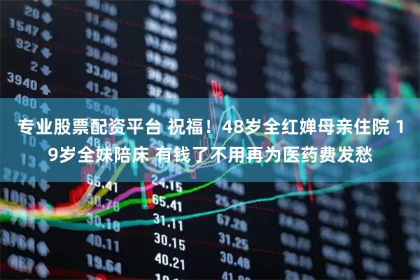专业股票配资平台 祝福！48岁全红婵母亲住院 19岁全妹陪床 有钱了不用再为医药费发愁