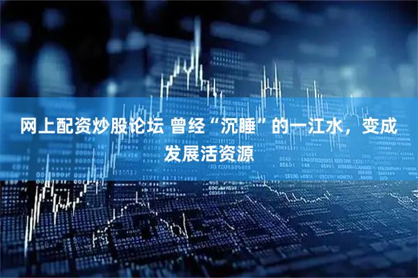 网上配资炒股论坛 曾经“沉睡”的一江水，变成发展活资源